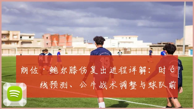 朗佐·鲍尔膝伤复出进程详解：时间线预测、公牛战术调整与球队前景分析