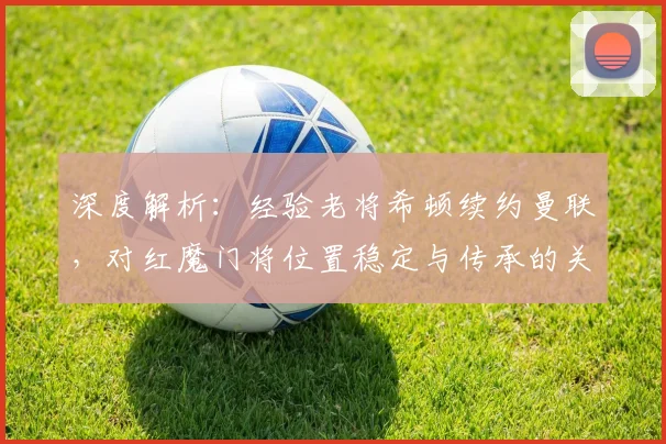 深度解析：经验老将希顿续约曼联，对红魔门将位置稳定与传承的关键作用