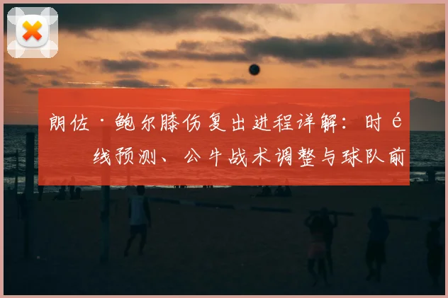 朗佐·鲍尔膝伤复出进程详解:时间线预测、公牛战术调整与球队前景分析