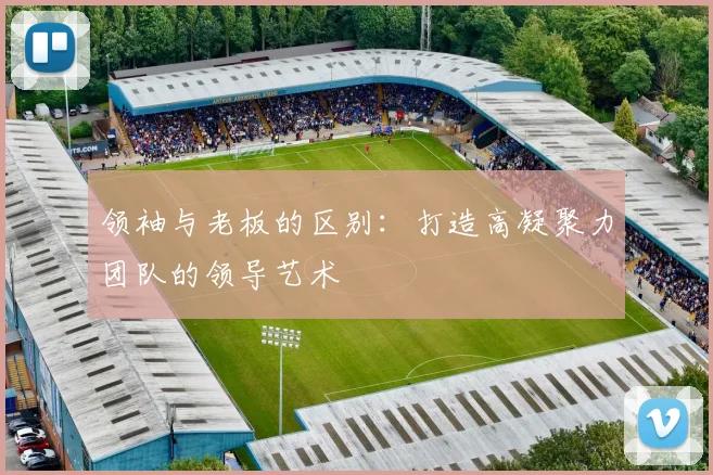 领袖与老板的区别:打造高凝聚力团队的领导艺术