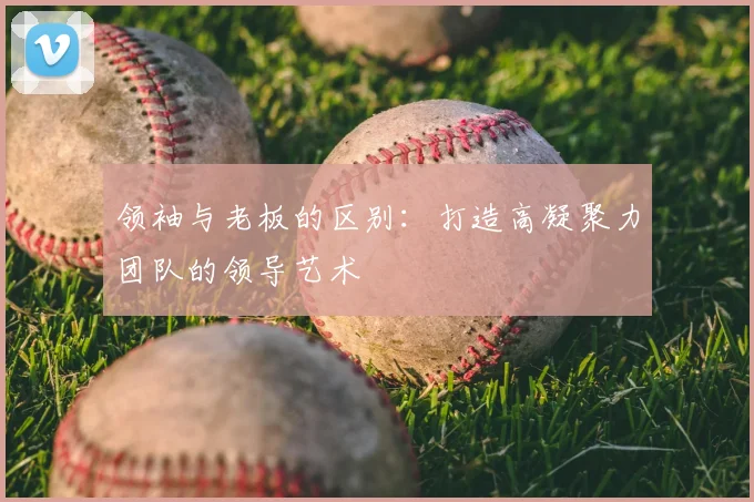 领袖与老板的区别：打造高凝聚力团队的领导艺术