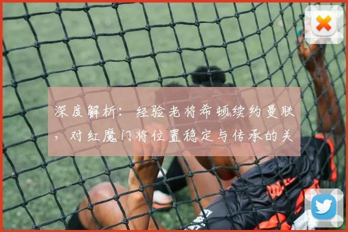 深度解析:经验老将希顿续约曼联,对红魔门将位置稳定与传承的关键作用