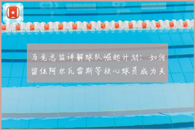 马竞总监详解球队崛起计划:如何留住阿尔瓦雷斯等核心球员成为关键