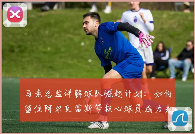 马竞总监详解球队崛起计划：如何留住阿尔瓦雷斯等核心球员成为关键