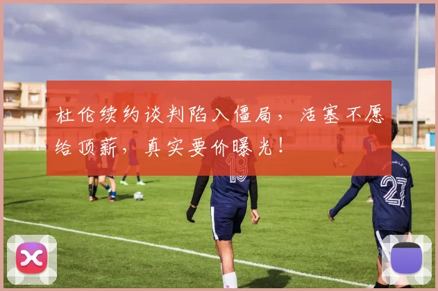 杜伦续约谈判陷入僵局,活塞不愿给顶薪,真实要价曝光!